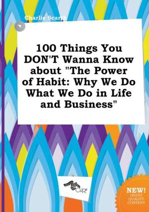 100 Things You Don't Wanna Know about the Power of Habit: Why We Do What We Do in Life and Business de Charlie Scarth