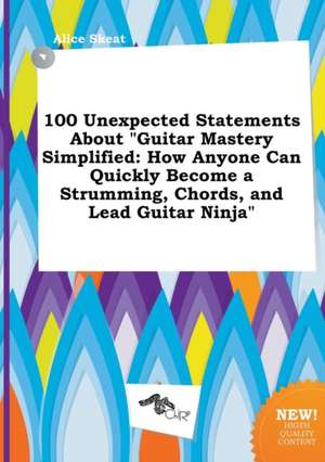 100 Unexpected Statements about Guitar Mastery Simplified: How Anyone Can Quickly Become a Strumming, Chords, and Lead Guitar Ninja de Alice Skeat