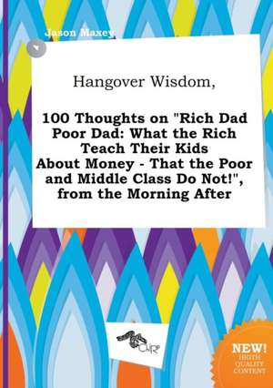 Hangover Wisdom, 100 Thoughts on Rich Dad Poor Dad: What the Rich Teach Their Kids about Money - That the Poor and Middle Class Do Not!, from the Mo de Jason Maxey