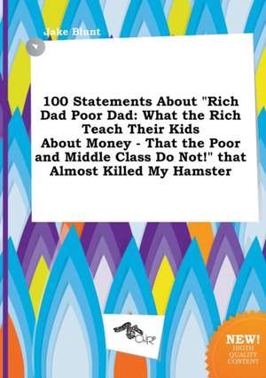 100 Statements about Rich Dad Poor Dad: What the Rich Teach Their Kids about Money - That the Poor and Middle Class Do Not! That Almost Killed My Ha de Jake Blunt