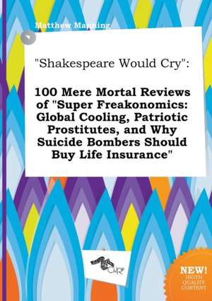 Shakespeare Would Cry: 100 Mere Mortal Reviews of Super Freakonomics: Global Cooling, Patriotic Prostitutes, and Why Suicide Bombers Should de Matthew Manning