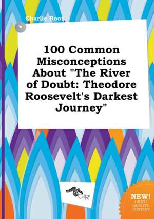 100 Common Misconceptions about the River of Doubt: Theodore Roosevelt's Darkest Journey de Charlie Root