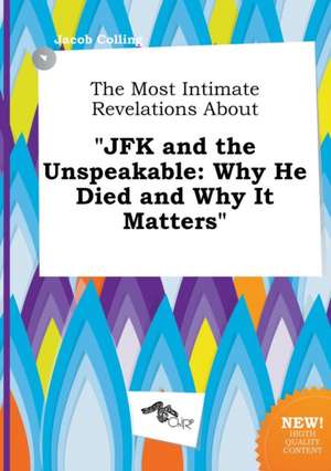 The Most Intimate Revelations about JFK and the Unspeakable: Why He Died and Why It Matters de Jacob Colling