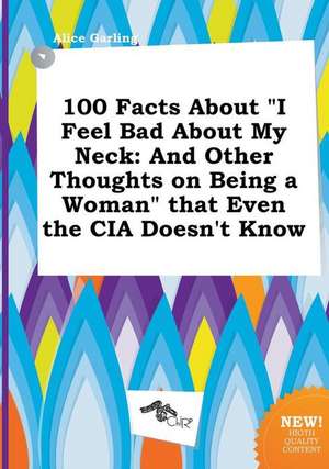 100 Facts about I Feel Bad about My Neck: And Other Thoughts on Being a Woman That Even the CIA Doesn't Know de Alice Garling