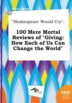 Shakespeare Would Cry: 100 Mere Mortal Reviews of Giving: How Each of Us Can Change the World de Grace Ading