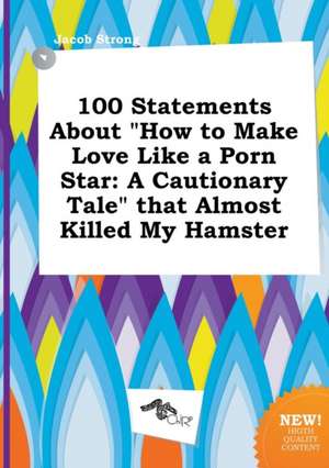 100 Statements about How to Make Love Like a Porn Star: A Cautionary Tale That Almost Killed My Hamster de Jacob Strong