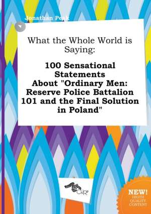 What the Whole World Is Saying: 100 Sensational Statements about Ordinary Men: Reserve Police Battalion 101 and the Final Solution in Poland de Jonathan Peak