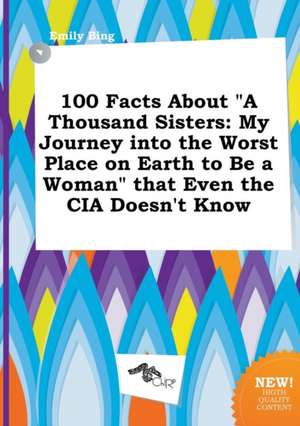 100 Facts about a Thousand Sisters: My Journey Into the Worst Place on Earth to Be a Woman That Even the CIA Doesn't Know de Emily Bing