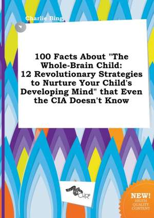 100 Facts about the Whole-Brain Child: 12 Revolutionary Strategies to Nurture Your Child's Developing Mind That Even the CIA Doesn't Know de Charlie Bing