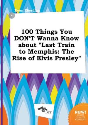 100 Things You Don't Wanna Know about Last Train to Memphis: The Rise of Elvis Presley de Ryan Eberding