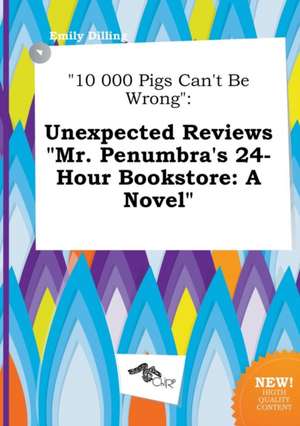 10 000 Pigs Can't Be Wrong: Unexpected Reviews Mr. Penumbra's 24-Hour Bookstore: A Novel de Emily Dilling