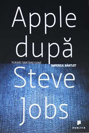 Apple dupa Steve Jobs. Imperiul bantuit de Yukari Iwatani Kane