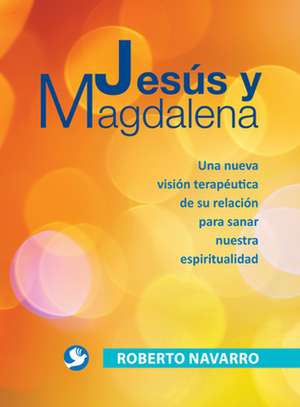 Jesus y Magdalena: Una Nueva Vision Terapeutica de Su Relacion Para Sanar Nuestra Espiritualidad de Roberto Navarro