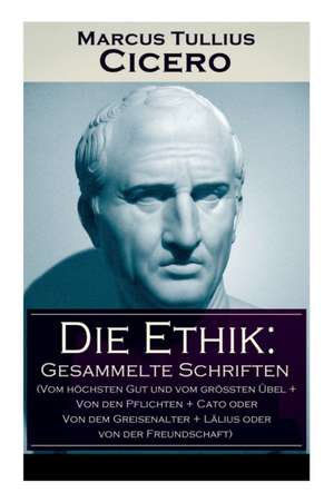 Die Ethik: Gesammelte Schriften (Vom höchsten Gut und vom größten Übel + Von den Pflichten + Cato oder Von dem Greisenalter + Läl de Marcus Tullius Cicero