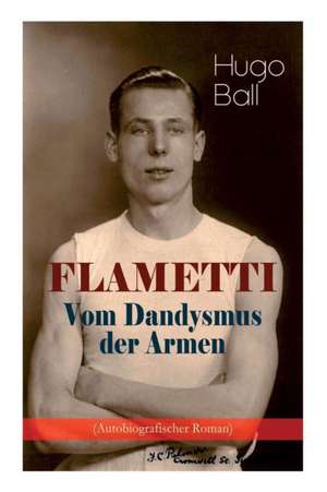 FLAMETTI - Vom Dandysmus der Armen (Autobiografischer Roman): Persönliche Erfahrungen des deutschen Schriftstellers und Mitgründers der Züricher Dada- de Hugo Ball