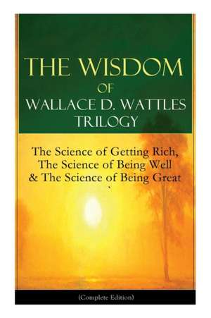 The Wisdom of Wallace D. Wattles Trilogy: The Science of Getting Rich, The Science of Being Well & The Science of Being Great (Complete Edition): From de Wallace D. Wattles