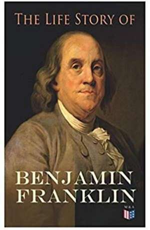 The Life Story of Benjamin Franklin: Autobiography - Ancestry & Early Life, Beginning Business in Philadelphia, First Public Service & Duties, Frankli de Benjamin Franklin