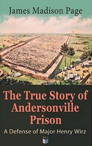 The True Story of Andersonville Prison: A Defense of Major Henry Wirz: The Prisoners and Their Keepers, Daily Life at Prison, Execution of the Raiders de James Madison Page