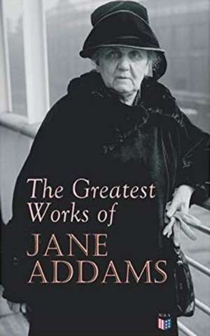 The Greatest Works of Jane Addams: Democracy and Social Ethics, the Spirit of Youth and the City Streets, a New Conscience and an Ancient Evil, Why Wo de Jane Addams