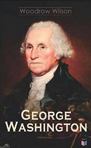 George Washington: The Life & Times of George Washington - Complete Biography de Woodrow Wilson