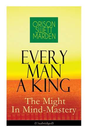 Every Man A King - The Might In Mind-Mastery (Unabridged): How To Control Thought - The Power Of Self-Faith Over Others de Orison Swett Marden