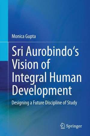 Sri Aurobindo's Vision of Integral Human Development: Designing a Future Discipline of Study de Monica Gupta