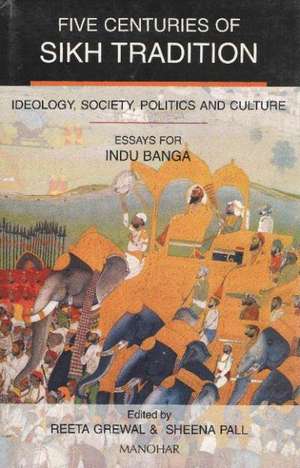 Five Centuries of Sikh Tradition: Ideology, Society, Politics & Culture Essays for Indu Banga de Reeta Grewal