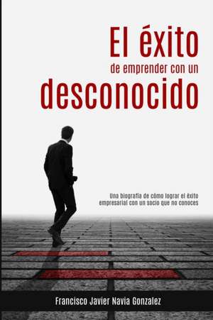 El éxito de emprender con un desconocido: Una biografía de cómo lograr el éxito empresarial con un socio que no conoces de Francisco Javier Navia Gonzalez