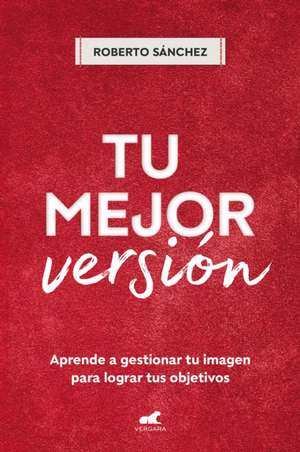 Tu Mejor Versión. Aprende a Gestionar Tu Imagen Para Lograr Tus Objetivos / Your Best Version. Learn to Manage Your Image to Achieve Your Goals de Roberto Sánchez