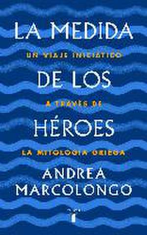 La medida de los héroes : un viaje iniciático a través de la mitología griega de Andrea Marcolongo