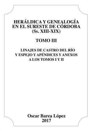 Heraldica y Genealogia En El Sureste de Cordoba (SS. XIII-XIX). Tomo III. Linajes de Castro del Rio y Espejo y Apendices y Anexos de Oscar Lopez Barea