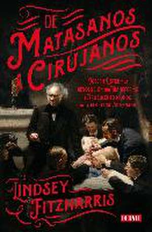 De matasanos a cirujanos : Joseph Lister y la revolución que transformó el truculento mundo de la medicina victoriana de Lindsey Fitzharris