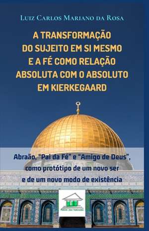 A transformação do sujeito em si mesmo e a fé como relação absoluta com o Absoluto em Kierkegaard: Abraão, "Pai da Fé" e "Amigo de Deus", como protóti de Luiz Carlos Mariano Da Rosa