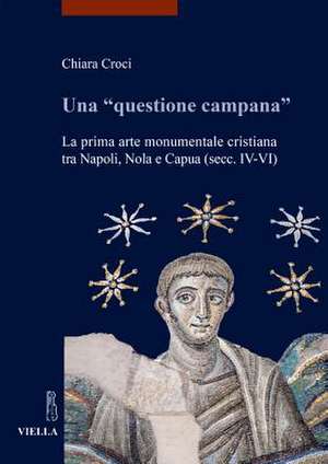 Una «questione campana». La prima arte monumentale cristiana tra Napoli, Nola e Capua (sec. IV-VI) de Chiara Croci