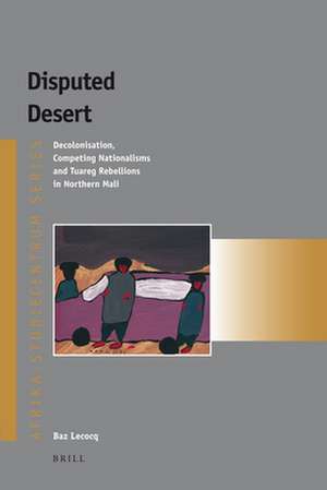 Disputed Desert: Decolonization, Competing Nationalisms and Tuareg Rebellions in Mali de Baz Lecocq