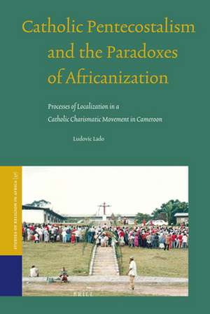 Catholic Pentecostalism and the Paradoxes of Africanization: Processes of Localization in a Catholic Charismatic Movement in Cameroon de Ludovic Lado