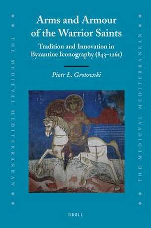 Arms and Armour of the Warrior Saints: Tradition and Innovation in Byzantine Iconography (843–1261) de Piotr Grotowski