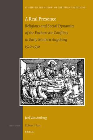 A Real Presence: Religious and Social Dynamics of the Eucharistic Conflicts in Early Modern Augsburg 1520-1530 de Joel Van Amberg