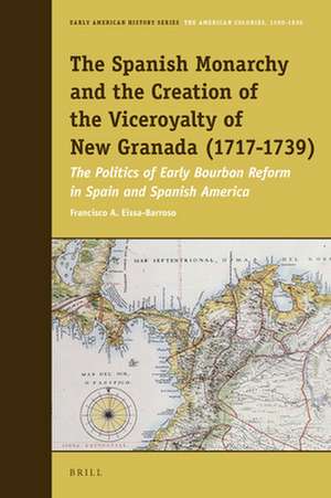 The Spanish Monarchy and the Creation of the Viceroyalty of New Granada (1717-1739): The Politics of Early Bourbon Reform in Spain and Spanish America de Francisco A. Eissa-Barroso