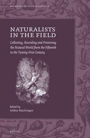 Naturalists in the Field: Collecting, Recording and Preserving the Natural World from the Fifteenth to the Twenty-First Century de Arthur MacGregor