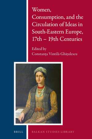 Women, Consumption, and the Circulation of Ideas in South-Eastern Europe, 17th - 19th Centuries de Constanţa Vintilă-Ghiţulescu