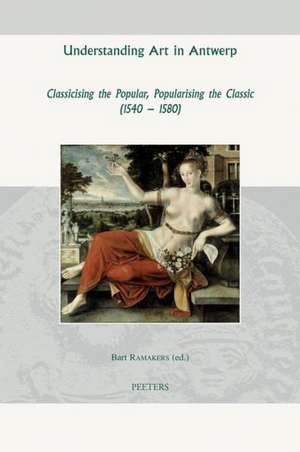 Understanding Art in Antwerp: Classicising the Popular, Popularising the Classic (1540-1580) de Bart Ramakers