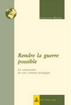 Rendre La Guerre Possible: La Construction Du Sens Commun Strategique de Christophe Wasinski