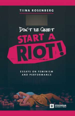 Don't Be Quiet, Start a Riot! Essays on Feminism and Performance de Tiina Rosenberg