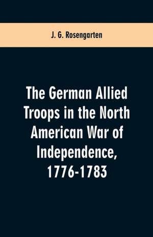 The German Allied Troops in the North American War of Independence, 1776-1783 de J. G. Rosengarten