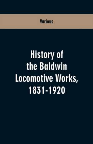 History Of The Baldwin Locomotive Works, 1831-1920 de Various