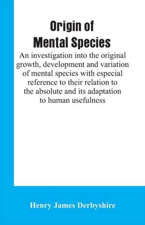 Origin of mental species; an investigation into the original growth, development and variation of mental species with especial reference to their relation to the absolute and its adaptation to human usefulness. de Henry James Derbyshire