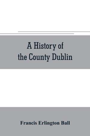 A history of the County Dublin; the people, parishes and antiquities from the earliest times to the close of the eighteenth century Part Second Being a History of that Portion of the County Comprised within the Parishes of Donnybrook, Booterstown, St. Bar de Francis Erlington Ball