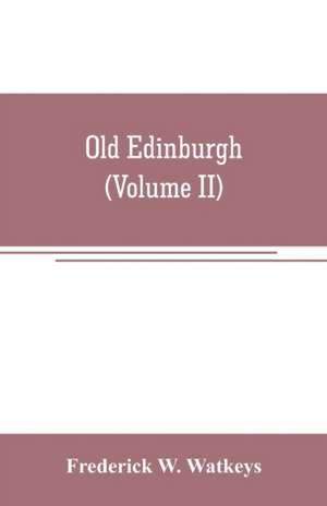 Old Edinburgh; being an account of the ancient capital of the Kingdom of Scotland, including its streets, houses, notable inhabitants, and customs in the olden time (Volume II) de Frederick W. Watkeys