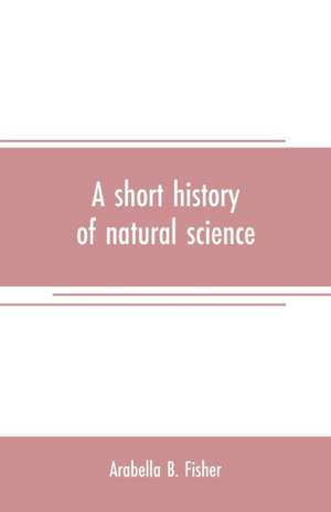 A short history of natural science and of the progress of discovery from the time of the Greeks to the present day, for the use of schools and young persons de Arabella B. Fisher